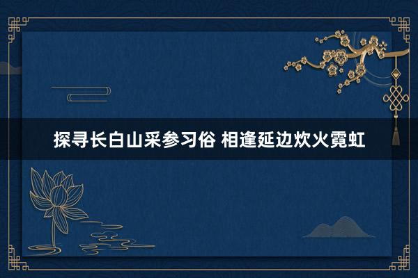 探寻长白山采参习俗 相逢延边炊火霓虹